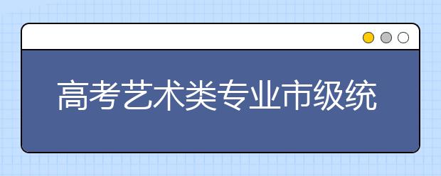 高考艺术类专业市级统考合格线确定考生成绩12月31日可查