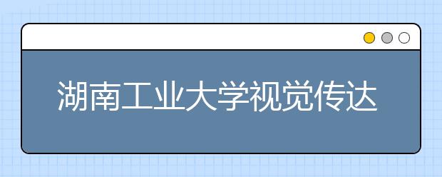 湖南工业大学视觉传达、产品设计、音乐学入选一流本科专业建设点