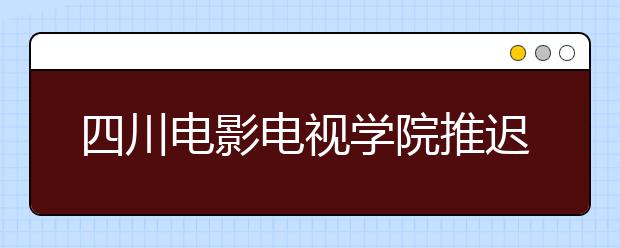 四川电影电视学院推迟2020年艺术类校考时间