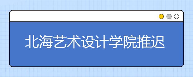 北海艺术设计学院推迟2020年在山东省艺术类校考时间