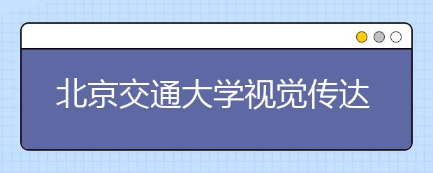 北京交通大学视觉传达设计专业入选北京市一流本科专业建设点_