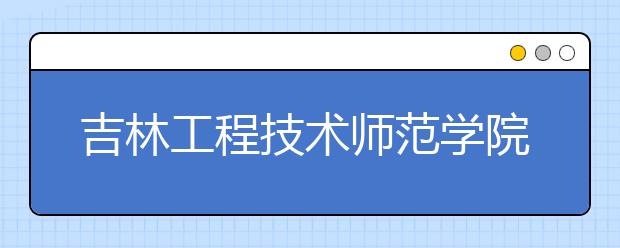 吉林工程技术师范学院推迟2020年艺术类专业校考