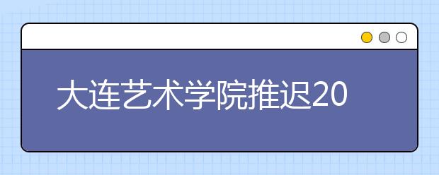 大连艺术学院推迟2020年艺术类专业校考时间（山东考点、黑龙江考点、安徽考点、校本部考点）