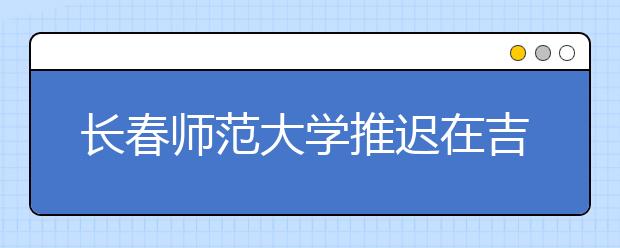 长春师范大学推迟在吉林省组织2020年艺术类校考报名及考试时间