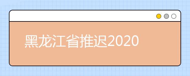黑龙江省推迟2020年艺术类专业校考报名及考试时间