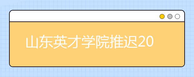 山东英才学院推迟2020年山东省艺术类专业校考时间