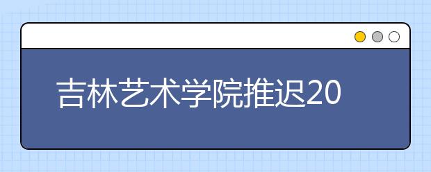 吉林艺术学院推迟2020年本科招生专业考试工作