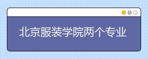 北京服装学院两个专业入选北京高校“重点建设一流专业”