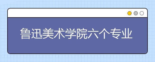 鲁迅美术学院六个专业被评为国家级一流本科专业建设点