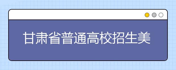 甘肃省普通高校招生美术与设计学类专业统考12月15日进行