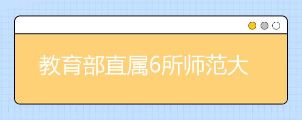 教育部直属6所师范大学简介及艺术类招生情况介绍！