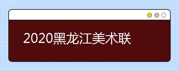 2020黑龙江美术联考时间12月14日