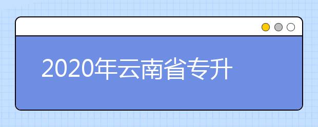 2020年云南省专升本艺术类专业统考报名及考试须知（云南艺术学院考点）