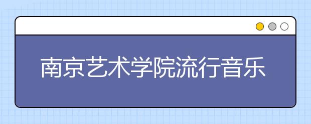 南京艺术学院流行音乐学院2020年校考考生须知