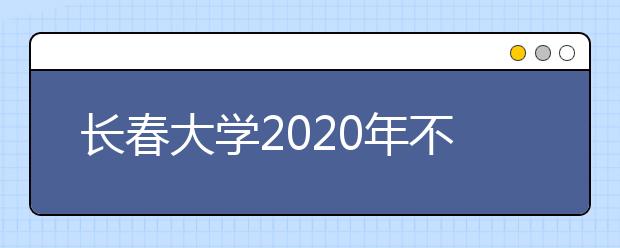 长春大学2020年不在吉林省内单独组织艺术类校考