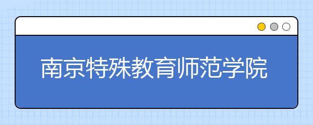 南京特殊教育师范学院2020年残疾人单独招生考试招生简章