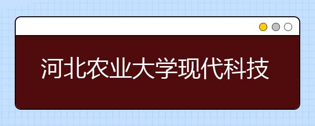 河北农业大学现代科技学院2019年招生章程（含河北美术）