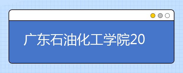 广东石油化工学院2019年普通高校招生章程（含艺术类）