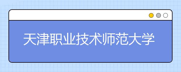 天津职业技术师范大学2019年美术类专业招生简章