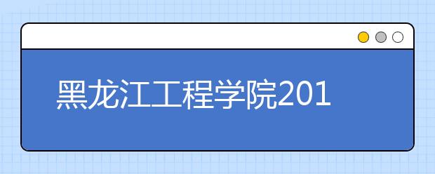 黑龙江工程学院2019年招生章程（含艺术类）