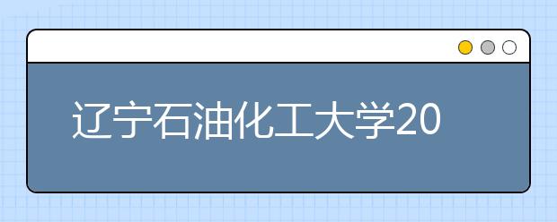 辽宁石油化工大学2019年招生章程（含美术类）