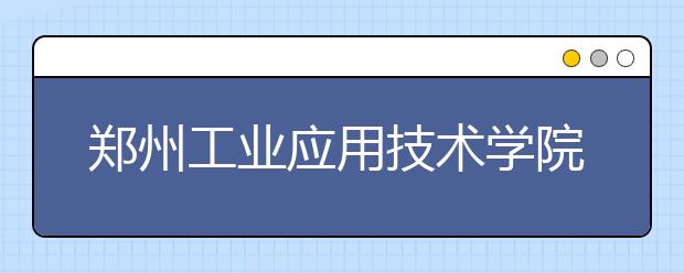 郑州工业应用技术学院2019年招生章程（含艺术类）