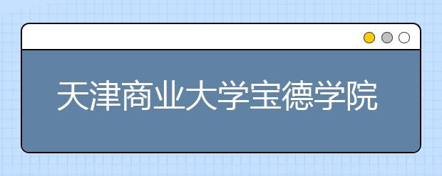 <a target="_blank" href="/xuexiao5466/" title="天津商业大学宝德学院">天津商业大学宝德学院</a>2019年普通本科招生章程（含艺术类）