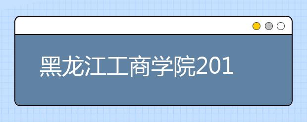 黑龙江工商学院2019年招生章程（含艺术类）