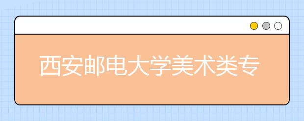 西安邮电大学美术类专业招生简介