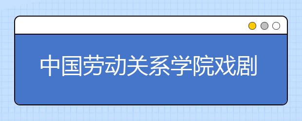 中国劳动关系学院戏剧影视文学专业录取批次调整公告