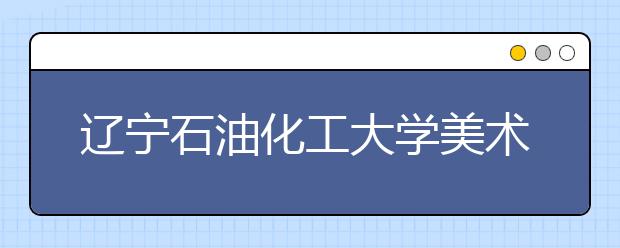 辽宁石油化工大学美术类本科专业招生简介