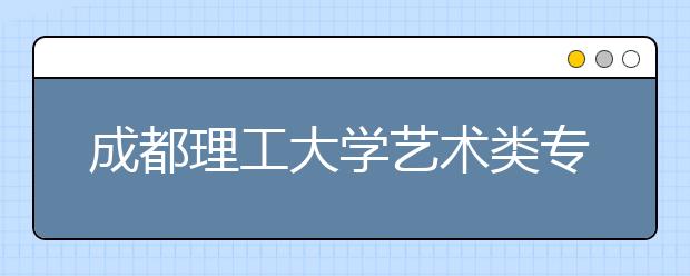 成都理工大学艺术类专业招生简介（附往年录取分数线）