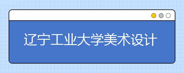 辽宁工业大学美术设计类专业招生简介