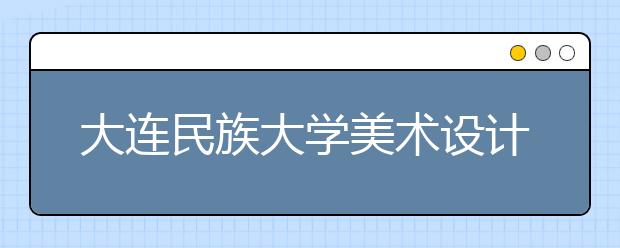 大连民族大学美术设计类专业招生简介