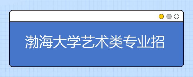 渤海大学艺术类专业招生简介（只在河北组织编导校考）