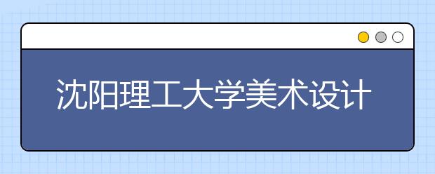 沈阳理工大学美术设计类专业招生简介