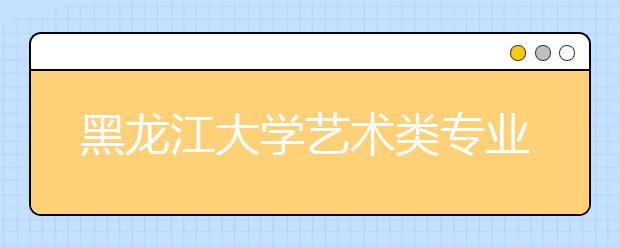 黑龙江大学艺术类专业招生简介（附往年录取线）