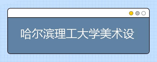 哈尔滨理工大学美术设计类专业招生简介