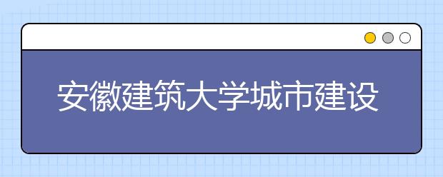 安徽建筑大学城市建设学院2019年艺术类招生计划