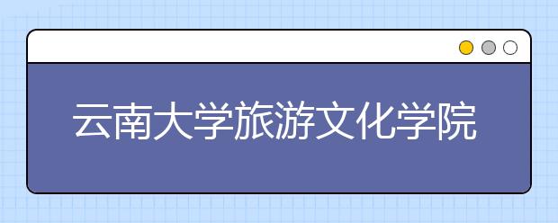 <a target="_blank" href="/xuexiao6350/" title="云南大学旅游文化学院">云南大学旅游文化学院</a>2019年美术类招生专业与录取规则