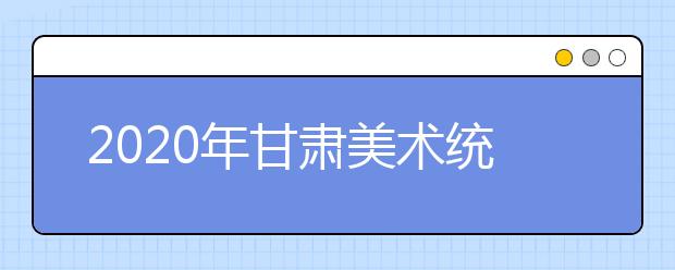 2020年甘肃美术统考时间12月15日