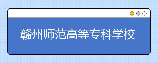 赣州师范高等专科学校2019年江西省书法专业校考时间安排