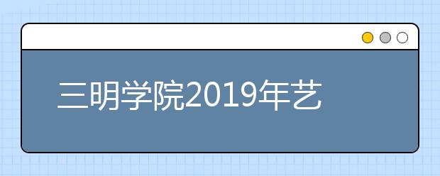 三明学院2019年艺术类专业校考合格分数线