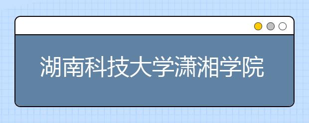 湖南科技大学潇湘学院2019年湖南省艺术类本科平行志愿投档线