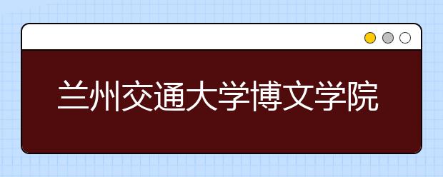 兰州交通大学博文学院2018年甘肃省美术类本科录取线