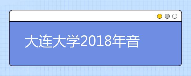 大连大学2018年音乐类专业录取分数线