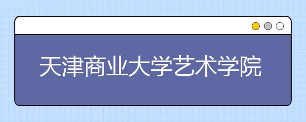 天津商业大学艺术学院怎么样？2018年招收哪些美术专业