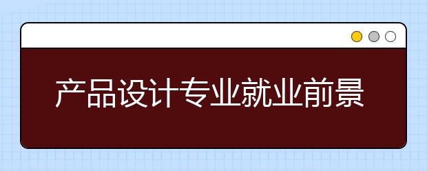 产品设计专业就业前景怎么样，好不好