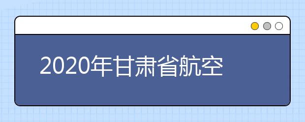 2020年甘肃省航空服务艺术与管理专业统考工作的通知