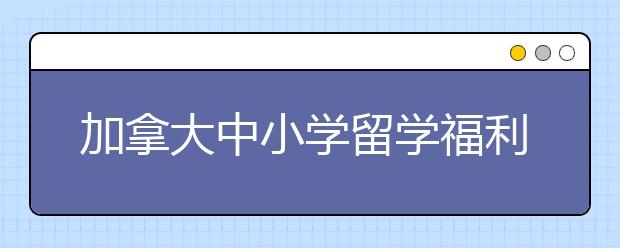 加拿大中小学留学福利盘点 为什么要选择加拿大留学